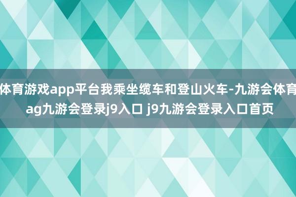 体育游戏app平台我乘坐缆车和登山火车-九游会体育 ag九游会登录j9入口 j9九游会登录入口首页