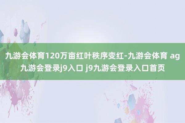 九游会体育120万亩红叶秩序变红-九游会体育 ag九游会登录j9入口 j9九游会登录入口首页