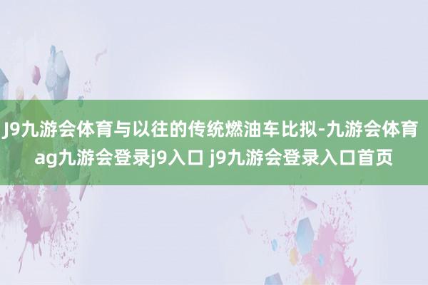 J9九游会体育与以往的传统燃油车比拟-九游会体育 ag九游会登录j9入口 j9九游会登录入口首页