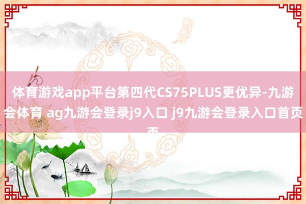 体育游戏app平台第四代CS75PLUS更优异-九游会体育 ag九游会登录j9入口 j9九游会登录入口首页