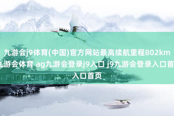 九游会j9体育(中国)官方网站最高续航里程802km-九游会体育 ag九游会登录j9入口 j9九游会登录入口首页