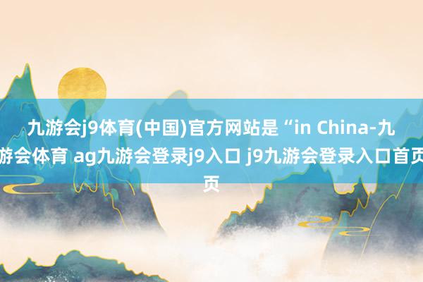 九游会j9体育(中国)官方网站是“in China-九游会体育 ag九游会登录j9入口 j9九游会登录入口首页