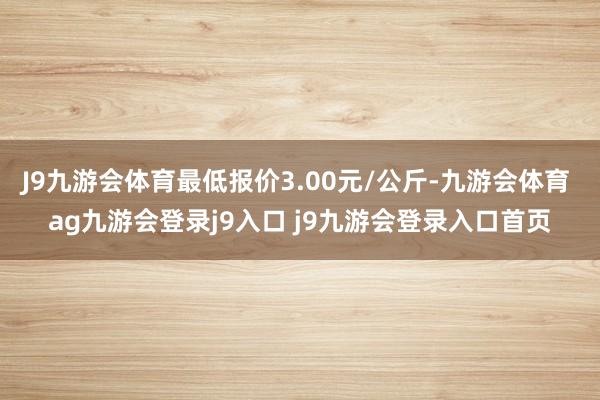 J9九游会体育最低报价3.00元/公斤-九游会体育 ag九游会登录j9入口 j9九游会登录入口首页