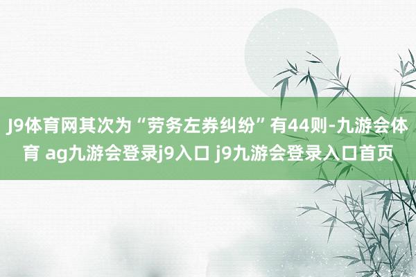 J9体育网其次为“劳务左券纠纷”有44则-九游会体育 ag九游会登录j9入口 j9九游会登录入口首页