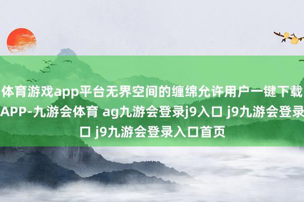 体育游戏app平台无界空间的缠绵允许用户一键下载无边高频APP-九游会体育 ag九游会登录j9入口 j9九游会登录入口首页