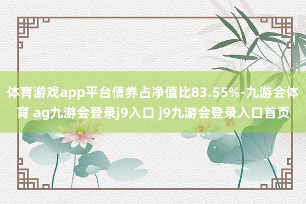 体育游戏app平台债券占净值比83.55%-九游会体育 ag九游会登录j9入口 j9九游会登录入口首页