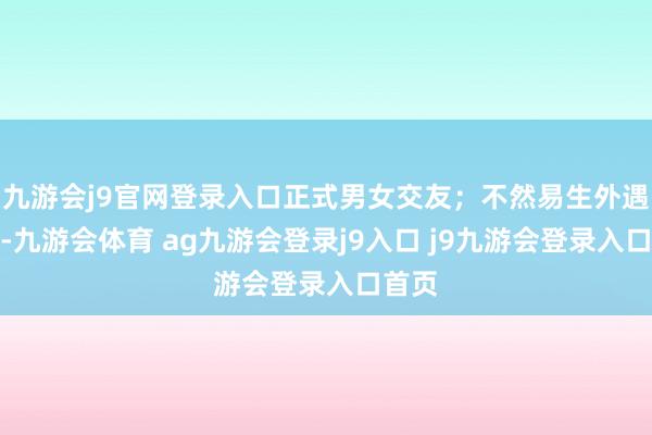 九游会j9官网登录入口正式男女交友；不然易生外遇事件-九游会体育 ag九游会登录j9入口 j9九游会登录入口首页