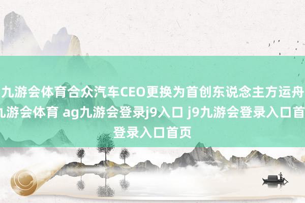 九游会体育合众汽车CEO更换为首创东说念主方运舟-九游会体育 ag九游会登录j9入口 j9九游会登录入口首页