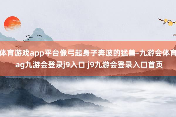 体育游戏app平台像弓起身子奔波的猛兽-九游会体育 ag九游会登录j9入口 j9九游会登录入口首页