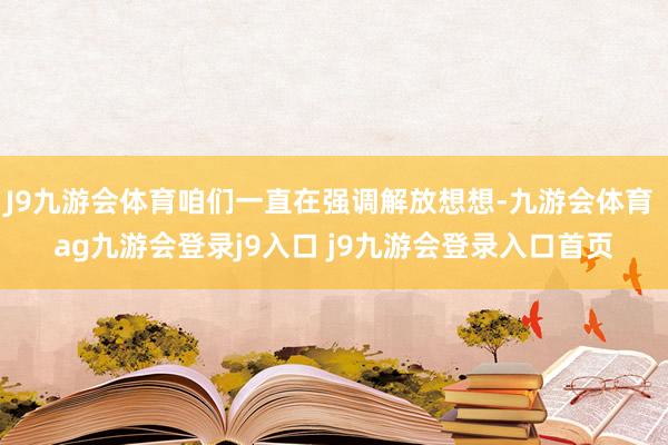 J9九游会体育咱们一直在强调解放想想-九游会体育 ag九游会登录j9入口 j9九游会登录入口首页