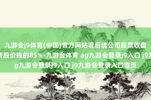 九游会j9体育(中国)官方网站若后续公司股票收盘价钱持续低于当期转股价钱的85%-九游会体育 ag九游会登录j9入口 j9九游会登录入口首页