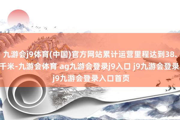 九游会j9体育(中国)官方网站累计运营里程达到38. 6083亿千米-九游会体育 ag九游会登录j9入口 j9九游会登录入口首页